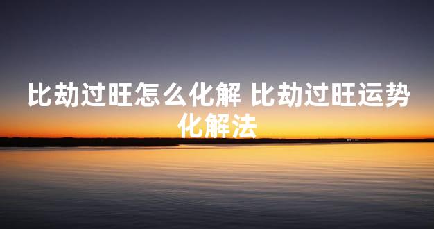 比劫过旺怎么化解 比劫过旺运势化解法